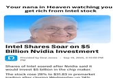 Your nana in Heaven watching you get rich from Intel stock Intel Shares Soar on $5 Billion Nvidia Investment DOW JONES ° Provided by Dow Jones Sep 18, 2025, 3:10:00 PM PM Shares of Intel soared after Nvidia said it would invest $5 billion in the chip maker. The stock rose 28% to $31.83 in premarket trading after closing Wednesday un 24%