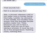 So what up? That sounds hot Not in a sexual way tho I'm taking a showa See, a shower releases cold or hot water onto a human being. Normally, I prefer my showers in the middle, but studies have shown that the average female prefers water hot. Thus, because you are in fact a female, and you are in fact taking a shower, it must be hot. As in the temperature. Nothing more, nothing less.
