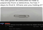 You are given $1,000,000 to hide a paperclip from a detective, he has 7 days to find it. Where are you hiding it? janoz or just show it to him cuz then he didnt find it 6d Reply View 122 replies 40K