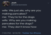 > Josh @iwearaonesie wife: We just ate, why are you making pancakes? me: They're for the dogs wife: Why are you making pancakes for the dogs? me: They don't know how 7:05 PM - 9/14/19 Twitter for iPhone