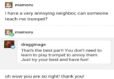 mamoru I have a very annoying neighbor, can someone teach me trumpet? mamoru dragginage That's the best part! You don't need to learn to play trumpet to annoy them. Just try your best and have fun! oh wow you are so right! thank you!