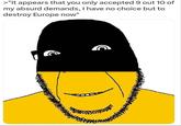>"It appears that you only accepted 9 out 10 of my absurd demands, I have no choice but to destroy Europe now" C