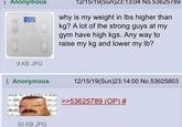 : Anonymous 1262 9 KB JPG 12/15/19(Sun)23:13:04 No.53625789 why is my weight in lbs higher than kg? A lot of the strong guys at my gym have high kgs. Any way to raise my kg and lower my lb? Anonymous [D 7/0 12/15/19(Sun)23:14:00 No.53625803 e.e >>53625789 (OP) # Orf R(R 50 KB JPG (c.