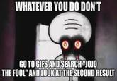 WHATEVER YOU DO DON'T GO TO GIFS AND SEARCH "JOJO THE FOOL" AND LOOK AT THE SECOND RESULT