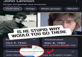 John Lennon Singer-songwriter and musician Overview Songs Music groups Albums IS HE STUPID WHY WOULD YOU GO THERE Bom Oct 9, 1940 Liverpool Materi eet View Central Assassinated Dec 8, 1980 John Lennon Murder Site Overview John Lennon Murder Site John Winst 4.4 ✶✶✶✶✶ (108) Historical landmark of Santinne was an English singer,