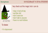 Anonymous 207 KB PNG 04/18/22(Mon)07:14:39 No.876500905 hey check out this magic trick i can do >stay in bed all day >eat like s--- >don't exercise >don't talk to anyone >have no real hobbies Ta daaaa >I'm depressed