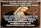 Just a gentle reminder that if you forget to take your schizophrenia meds, you might OVERSAMA start telling people about how you married Jesus Christ in a vision, and he gave you his invisible foreskin as a wedding ring, like Saint Catherine of Siena. S: CATARINA DE SIENA