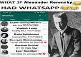 WHAT IF Alexander Kerensky HAD WHATSAPP E 3:27 PM WhatsApp CHATS STATUS CALLS 10,000 Factory Workers we are STARVING 15:26 imgflip.com Vladimir Lenin f------ KILL YOURSELF 15:24 Maria Spiridonova 1523 f------ KILL YOURSELF Georges Clemenceau 15:20 russian offensive tmr bby? German Soldier i'm in riga btw Lavr Kornilov marching on petrograd 15:16 15:13