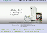 : Anonymous 04/21/26(Tue)05:00:28 No.737359609 Xbox 360° starting at £159.99* XBOX360 grand theft autoTV *ERP. Actual retail prices may vary. Game and system sold separately. Screenshot 2026-04-21 205927.png 534 KB PNG >This was considered "insanely expensive" by boomers for a console to be priced at 3 years after release