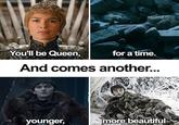 You'll be Queen, for a time. And comes another... younger, more beautiful