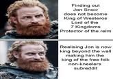 Finding out Jon Snow does not become King of Westeros Lord of the 7 Kingdoms Protector of the relm Realising Jon is now king beyond the wall making him the king of the free folk non-kneelers subreddit