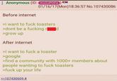 Anonymous (ID: mz2oPOFe Before internet 01/16/17(Mon) 18:36:57 No.107430086 >i want to f--- toasters >dont be a f------ rd >grow up After internet >I want to f--- a toaster >google >find a community with 1000+ members about people wanting to f--- toasters >f--- up your life >>107430609 #