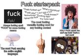 F--- starterpack "Thats f----- up!" "What a d-------" "F--- knows?" f--- "F--- you" "I don't give a f--- /fǝk/ "M-----------" "F------ hell!" "What the f---' Always f------ spelt "F---" for some f------ reason "For f---- sake" The most f------ versatile f------ word for any f------ context HOLY F--- MAN! You can't say f---! That's a bad word! The word F--- carrying the entire english language: