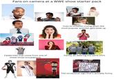 Fans on camera at a WWE show starter pack Cuts to children crying when the most popular wrestler gets beat up VOLUNTER VOLUNTEER VOLUNTEER VOLUNTEER Celebrities that come from one of these three occupations: 57 Stand-Up Comedy LIVE Family all wearing the same shirt GOLDBERG EATS CORN THE LONG WAY The occasional sign that's actually funny