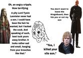 Oh, an angry cripple. How terrifying A pity Lord Tywin Lannister never had a son. I could have been the heir he wanted, but I lacked the c---. And speaking of such, best tuck yours away brother. It looks rather sad and small, hanging from your breeches like that." You don't want to leave the KingsGuard, then fck you ur not my "Yes, I killed your vile son." son