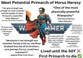 Meet Potential Primarch of Horus Heresy "His grip strength was enough to crush ceramite and the bodies of other Primarchs could offer little defense” - The Horus Heresy Book II: Massacre - "Punches hard enough to crush a Terminator helmet" - Fulgrim - W "One of the most physically powerful Primarchs" - The Horus Heresy: Liber Astartes - "Easily breaks a Space Marine's armor, ribs and sends them flying - Ferrus Manus: The Gorgon of Medusa - "Mortarion's raw strength was renewed. Facing it full-on, the Khan doubted that any of his brothers, save perhaps Ferrus, could have matched it" - Jagatai Khan from Scars - MMER 0 "His metal hands met the construct's power fields, then a brilliant flash as those fields collapsed" - Ferus Manus: The Gorgon of Medusa - "He running at something is like being rammed by a Land Raider" - Ferus Manus: The Gorgon of Medusa - Lived until the SOT X First Primarch to die ✓ "