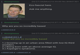 : Anonymous 04/27/26(Mon) 10:35:00 No.84441301 Eco-fascist here. Ask me anything. 3.72 MB JPG Anonymous 04/27/26(Mon) 10:37:11 No.84441311 Why are you so incredibly based >>84441318 # : Anonymous >>84441311 # 04/27/26(Mon) 10:38:49 No.84441318 >Why are you so incredibly based 1.) Growing up in an urban area filled with low-IQ third worlders. 2.) Being born with an above average IQ. 3.) Asperger's syndrome. >>84441330 # >>84441631 #