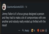 QuantumQuixote2525. 1d Jimmy Fallon is if a focus group designed a person and they had to make a lot of compromises with one another and nobody really ended up thrilled with the result Reply 4 3,386