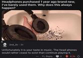 Headphones purchased 1 year ago brand new, I've barely used them. Why does this always happen? 2nd_St⚫ 3h Unfortunately it is your taste in music. The head phones would rather cease to exist than continue playing it. GOO Reply 2 6.2k