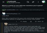 r/AskReddit 85 people are here 96 What is a band no one will ever convince you is good? 2.8k upvotes 9.5k comments sordidcandles 22h. I'm scrolling so fast and looking for m... WetHotFlapSlaps 20h Jelly Roll Edit: Not a band but the guy was seemingly dropped into headlines before a single note of music was heard. Reply 5032 Kain_713 12h I saw a post online somewhere that said jelly roll makes music for people who have tattoos of their kids names but not custody. My son's mother likes jelly roll and she has a tattoo of my son's name, I have custody. Probably not 100% accurate but in this case it fits