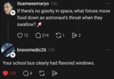 + itsameeemaryo 10h If there's no gravity in space, what forces move food down an astronaut's throat when they swallow? 12 Q214 18 > 2 bravomedic26 10h + Your school bus clearly had flavored windows. 128 Q 4 65 Ө