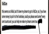VidCon this seems so childis, but it's been my dream to go to VidCon, so, if you have some money to put in to the fundraise, could you please send some? every cent counts and you can help me make my dream come true. I