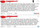 3d Does anyone have any of the big storage totes with lids my husband and I are dealing with a nasty mouse in our kitchen and it tears up our pasta and stuff so I'm asking if anyone has any tote boxes they are willing to give away we are on a fixed income and can't afford any right now!! Thanks in advance!! We have no transportation to meet anywhere B4 Q 32 4d Is there anyone out there have an electric skillet I can have Im on a fixed income and I'm broke from paying bills... But my husband and I need a way too cook since our stove quit working!! We also need some groceries to get us by for a few days... Any help is appreciated and GOD BLESS YOU ALL!!! B 3 Q4