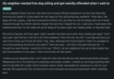 My neighbor wanted free dog sitting and got weirdly offended when I said no SHORT So my neighbor Karen (not her real name but honestly fitting) knocked on my door last Saturday morning and asked if I could watch her two dogs for the upcoming long weekend. Three days. Her dogs are fine I guess, a lab and some kind of terrier mix, but they're a lot of energy and one of them chewed through my friend's phone charger the last time I helped her out. I said sorry I have plans this weekend and also I'm not really set up for dogs at my place right now Totally polite, no big deal right. She kind of pauses and then goes "well it wouldn't be that much work, they mostly just sleep." And I said yeah I get that but I still can't do it this weekend. Then she hits me with "I just figured since you work from home you'd have the time." Like. okay. Working from home doesn't mean I'm available to run a free boarding service for your pets?? Then she says - and this is the part that got me - "I thought we were friends, I would do it for you." Which, we are neighborly but we've had maybe four real conversations in two years. I don't even know her last name. I ended up just repeating that I can't help this time and she left but she seemed genuinely annoyed. Walked past me in the parking lot yesterday and barely nodded. I looked up local dog boarding after and it's like $45-60 a night which honestly seems totally reasonable for someone to care for your animals. But apparently the correct price is zero because we once borrowed each other's parking spot.