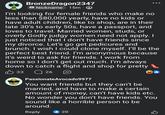 BronzeDragon2347 Nickname 15m I'm looking for female friends who make no less than $80,000 yearly, have no kids or have adult children, like to shop, are in their late 30's to early 50s, have a passport, and loves to travel. Married women, studs, or overly Godly judgy women need not apply. I just noticed that I don't have friends since my divorce. Let's go get pedicures and brunch. I wish I could clone myself. I'll be the perfect best friend. I'm anonymous because it's weird to ask for friends. I work from home so I don't get out much. I'm always down to catch a flight and shop for pretty B 33 Q26 PassionateAvocado9977 You want friends but they can't be married, and have to make a certain amount of money, can't have kids etc. No wonder you don't have friends. You sound like a horrible person to be around. Reply 20 B