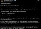 The Fat Electrician @Fat_Electrician This is fascinating. Logically the answer is red button: If you push the red button, you survive guaranteed. That applies to everyone. Just press red and go home, everyone lives, the end. The only reason you'd press the blue button is: A. You're a f------ moron. B. You want to die. Q C. You're willing to risk your life to save A&B from the consequences of their own decisions. It's the perfect embodiment of the mentality that society constantly needs to deprioritize itself to cater to the lowest common denominator. To save them from themselves. Now the question is: is that suicidal empathy that will bring about the end of society, or is it a remarkable display of humanity that sets us apart from the rest of the animal kingdom?