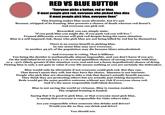 RED VS BLUE BUTTON "Everyone picks a button, red or blue. If most people pick red, everyone who picked blue dies If most people pick blue, everyone lives" This framing makes blue seem altruistic, but it's not. Because, stripped of its framing, blue presents a chance of death whereas red doesn't. And everyone can pick red. Reworded, you can simply state: "if you push blue you might die, if you push red you will live." Framed differently everyone will pick red despite being the same situation. Blue is a self-imposed risk, those who pick blue are not being killed by red but by themselves There is no excess benefit to picking blue. In one sense blue may save everyone, in another 49.9% of the population may die because blues miscalculated. And everyone is voting. That is billions. You being the decider is mathmatically almost impossible, and you don't know if you are. On the individual level you have a 1 in several quintillion chance of saving everyone with blue, or a ~50% (likely greater if this situation were real and not a funny hypothetical) chance of dying. Picking blue is only a net gain in value if your life means nothing or you are certainly the tiebreaker. Blue would only be altrusistic if not everyone could pick red. But they can. That doesn't mean they will, but they have the choice, blueness is not intrinsic. People who pick blue are choosing to take a risk that doesn't actually benefit anyone. They think they are protecting others but are actually just risking themselves. Reds would get the same positive outcome without any risk if everyone chose red. And it's the more responsible individual decision. Blue is not saving the world or virtuous. Blue is russian roulette. The original framing is loaded. Saying that it is good to pick blue, or that everyone must pick blue, is saying that everyone is responsible for risks others take. Are you responsible when someone else drinks and drives? Would you die so they can drink and drive? You should not.