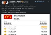 Ethan Jong in ⚫ 3rd+ ERP Consultant @ Oracle ... 1d • + Follow I'm 23 with a fully paid off junior chicken. It's not "trust fund" kid. It's not lottery. It's grinding everyday. I make it happen EVERYDAY. M McDonald's Junior Chicken $1.99 (plus tax) Paid $2.25 (includes tax) Payment schedule Fri, May 02 1 of 4. Paid Fri, May 09 2 of 4 • Paid Fri, May 16 Remaining $0.00 (includes tax) Pay in 4 $0.5625 (incl. tax) $0.5625 (incl. tax) $0.5625