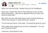 Abby Chin in. 2nd Trial Attorney | Wrongful Death . Catast... 2d + Follow After my second trial, I asked the jury for feedback. One juror raised her hand: "No offense to any of the other attorneys... But we all agreed that you were our favorite attorney." She told me her kids had done mock trial growing up. There was always a "best attorney" award. "If we had one here," she said, "it would've gone to you." The judge also looked over at me in disbelief: "It's not your second trial!?" I told her I promised it was.