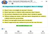 Adv. Hareesh Mahadevan . 1st Practicing High Court Advocate, LLM (Criminol ... 9h. ☑ Its important to tell your daughter these 5 things 1. Don't stay overnight at anyone's house. 2. Don't get into a vehicle with someone don't know. 3. If you have finished your drink, don't drink it again. 4. When eating out alone, add one more chopstick or cutlery, a little trick for protection. 5. Don't accept gifts from men carelessly. 6. Don't approach any unknown person for any favour. Be careful always...!!! 5 Like Comment Repost Send