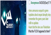 Seen Anonymous 04/26/26(Sun)17:19 >devs announce sequel to game >updates about sequel abruptly stop >remember the game years later >still no updates >learn that the devs are Palestinian What the F--- happened to them?