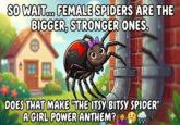 If you think about it, female spiders are the stronger ones. They Persevere. The Itsy Bitsy Spider is about a spider that perseveres. That makes it a song about a girl spider, thus making it a song of female empowerment. 