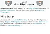 Lord Jon Hightower Jon Hightower was a Lord of the Hightower and head of House Hightower during the reign of King Aegon IV Targaryen. History Jon served as Hand of the King during the final years of King Aegon IV Targaryen's reign. He brought Serenei of Lys, the last of Aegon the Unworthy's mistresses, to court at King's Landing. [1]