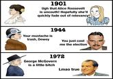 u/-et37- A 1901 Ugh that Alice Roosevelt is uncouth! Hopefully she'll quickly fade out of relevancy! Your mustache is trash, Dewey 1944 You just cost me the election 1972 George McGovern is a little bitch Lmao true