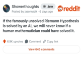 Showerthoughts + Join Posted by jasonrubik 6 days ago • reddit If the famously unsolved Riemann Hypothesis is solved by an Al, we will never know if a human mathematician could have solved it. 6.9K upvotes Comment Copy link View 645 comments