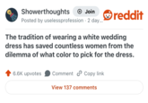 Showerthoughts + Join Posted by uselessprofession 2 day.... reddit The tradition of wearing a white wedding dress has saved countless women from the dilemma of what color to pick for the dress. 6.6K upvotes Comment Copy link View 137 comments