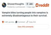 Showerthoughts + Join Posted by Liuminescent 4 days ago • reddit Vampire bites turning people into vampires is extremely disadvantageous to their survival. 5.9K upvotes Comment Copy link View 416 comments