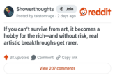 Showerthoughts + Join Posted by taistomrage 2 days ago reddit If you can't survive from art, it becomes a hobby for the rich—and without risk, real artistic breakthroughs get rarer. 3K upvotes Comment Copy link View 207 comments