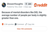 Showerthoughts + Join Posted by Text_Taxer 3 days ago reddit Because of mental disorders like DID, the average number of people per body is slightly greater than one. 2.5K upvotes Comment Copy link View 145 comments