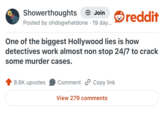 Showerthoughts → Join Posted by ohdogwhatdone 19 day... reddit One of the biggest Hollywood lies is how detectives work almost non stop 24/7 to crack some murder cases. 8.6K upvotes Comment Copy link View 279 comments