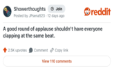Showerthoughts Join Posted by JPsena523 · 12 days ago reddit A good round of applause shouldn't have everyone clapping at the same beat. 2.5K upvotes Comment Copy link View 110 comments