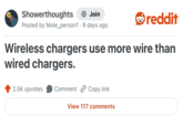 Showerthoughts + Join Posted by Mole_person1 9 days ago • reddit Wireless chargers use more wire than wired chargers. 2.5K upvotes Comment Copy link View 117 comments