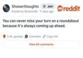 Showerthoughts + Join Posted by Bucksin06 11 days ago reddit You can never miss your turn on a roundabout because it's always coming up ahead. 2.4K upvotes Comment Copy link View 84 comments