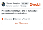 Showerthoughts + Join reddit Posted by kacimber 7 days ago Procrastination may be one of humanity's greatest survival mechanisms. 2.3K upvotes Comment Copy link View 113 comments