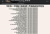The Rabl The Rabbit Hole 9m • Just going to leave this here.... YES-YOU HAVE PARASITES IF YOU HAVE TUMORS, YOU HAVE PARASITES. IF YOU HAVE SWOLLEN LYMPH NODES, YOU HAVE PARASITES. IF YOU HAVE ENDOMETRIOSIS, YOU HAVE PARASITES. IF YOU HAVE DIABETES, YOU HAVE PARASITES. IF YOU HAVE IBS, YOU HAVE PARASITES. IF YOU HAVE CROHN'S, YOU HAVE PARASITES. IF YOU HAVE ULCERATIVE COLITIS, YOU HAVE PARASITES. IF YOU HAVE PCOS, YOU HAVE PARASITES. IF YOU HAVE FIBROIDS, YOU HAVE PARASITES. IF YOU HAVE FIBROMYALGIA, YOU HAVE PARASITES. IF YOU HAVE HYPOTHYROIDISM, YOU HAVE PARASITES. IF YOU HAVE HASHIMOTO'S, YOU HAVE PARASITES. IF YOU HAVE HYPERTHYROIDISM, YOU HAVE PARASITES. IF YOU HAVE RHEUMATOID ARTHRITIS, YOU HAVE PARASITES. IF YOU HAVE ECZEMA, YOU HAVE PARASITES. IF YOU HAVE CYSTIC ACNE, YOU HAVE PARASITES. IF YOU HAVE PSORIASIS, YOU HAVE PARASITES. IF YOU HAVE MULTIPLE SCLEROSIS, YOU HAVE PARASITES. IF YOU HAVE LUPUS, YOU HAVE PARASITES. IF YOU HAVE ADHD, YOU HAVE PARASITES. IF YOU HAVE ANXIETY, YOU HAVE PARASITES. IF YOU HAVE DEPRESSION, YOU HAVE PARASITES. IF YOU HAVE BIPOLAR DISORDER, YOU HAVE PARASITES. IF YOU HAVE AUTISM, YOU HAVE PARASITES. IF YOU HAVE SIBO, YOU HAVE PARASITES. IF YOU HAVE FATTY LIVER, YOU HAVE PARASITES. IF YOU HAVE A PULSE, YOU HAVE PARASITES.
