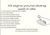 10 signs you're doing well in life 1.) You have a roof over your head. 2.) You ate today. 3.) You have a good heart. 4.) You wish good for others. 5.) You have clean water. 6.) Someone cares for you. 7.) You strive to be better. 8.) You have clean clothes. 9.) You have a dream. 10.) You're breathing. Be thankful for the little things, for they are the most important.